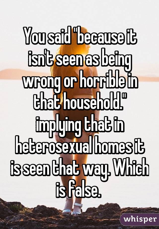 You said "because it isn't seen as being wrong or horrible in that household." implying that in heterosexual homes it is seen that way. Which is false. 