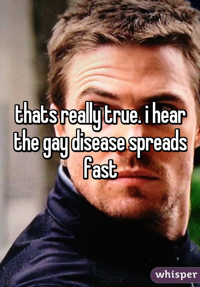 thats really true. i hear the gay disease spreads fast