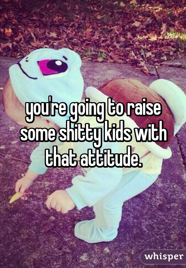 you're going to raise some shitty kids with that attitude.