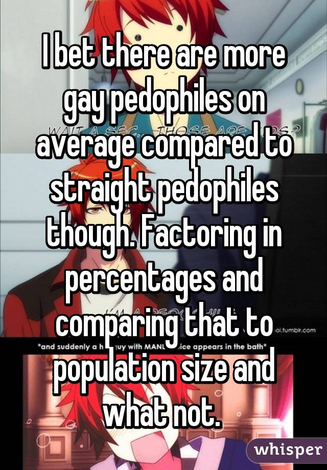 I bet there are more gay pedophiles on average compared to straight pedophiles though. Factoring in percentages and comparing that to population size and what not. 