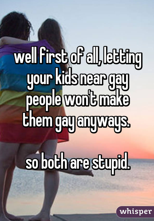 well first of all, letting your kids near gay people won't make them gay anyways. 

so both are stupid.