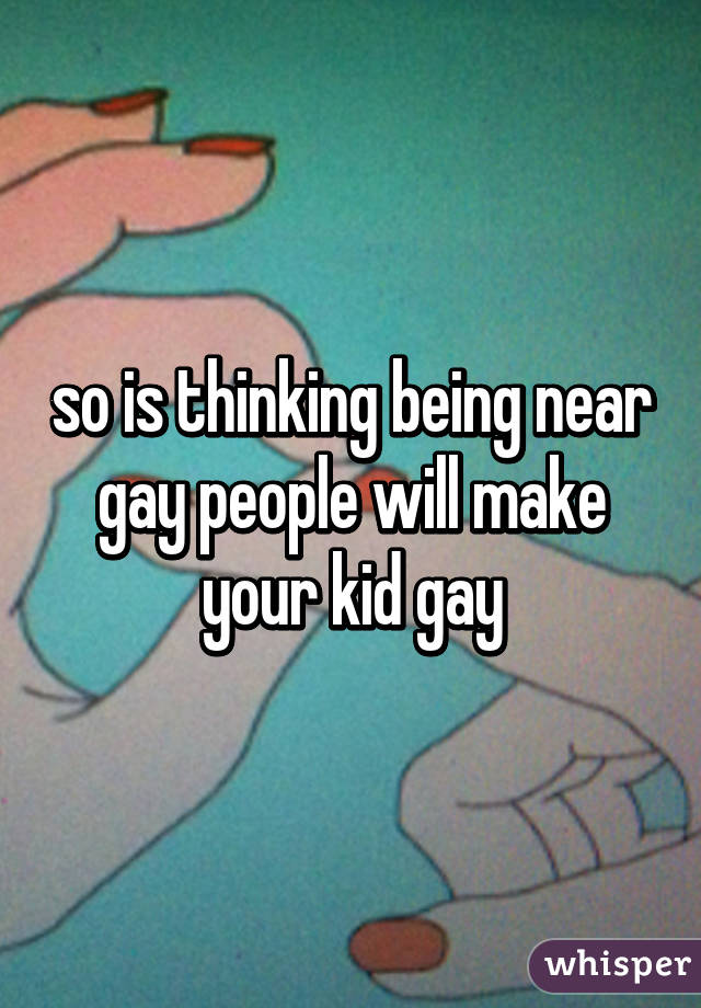 so is thinking being near gay people will make your kid gay