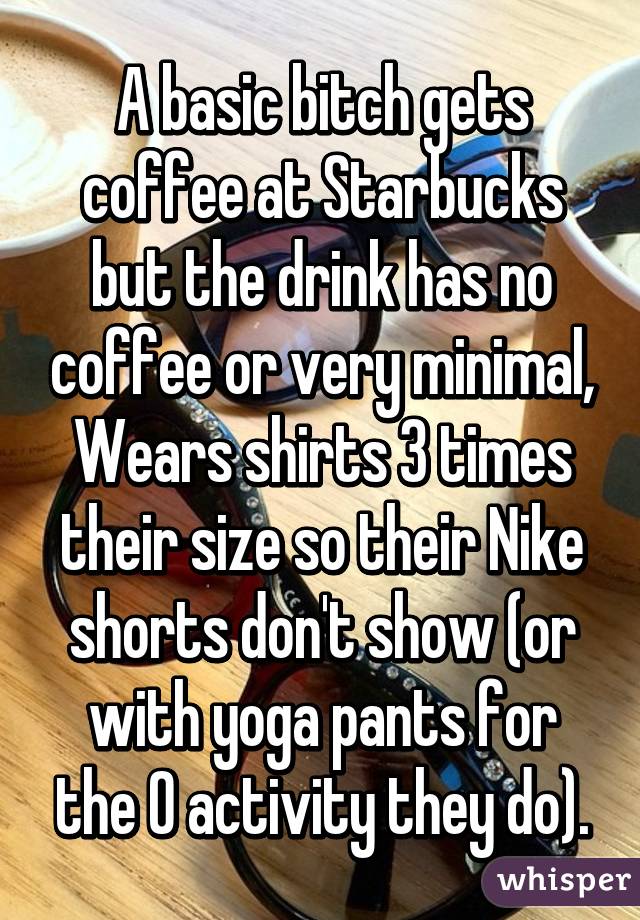 A basic bitch gets coffee at Starbucks but the drink has no coffee or very minimal, Wears shirts 3 times their size so their Nike shorts don't show (or with yoga pants for the 0 activity they do).