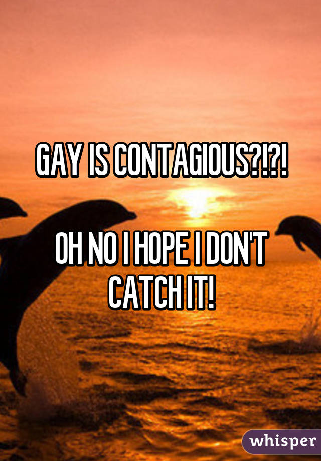 GAY IS CONTAGIOUS?!?!

OH NO I HOPE I DON'T CATCH IT!