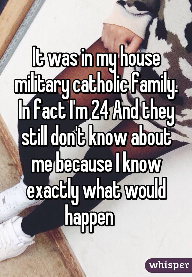 It was in my house military catholic family. In fact I'm 24 And they still don't know about me because I know exactly what would happen    