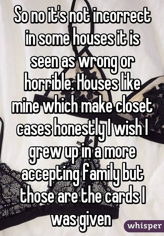 So no it's not incorrect in some houses it is seen as wrong or horrible. Houses like mine which make closet cases honestly I wish I grew up in a more accepting family but those are the cards I was given 