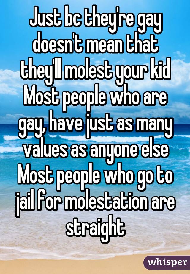 Just bc they're gay doesn't mean that they'll molest your kid
Most people who are gay, have just as many values as anyone else
Most people who go to jail for molestation are straight
