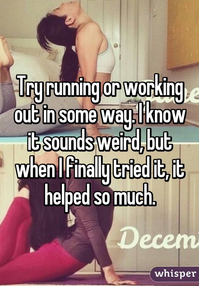 Try running or working out in some way. I know it sounds weird, but when I finally tried it, it helped so much.