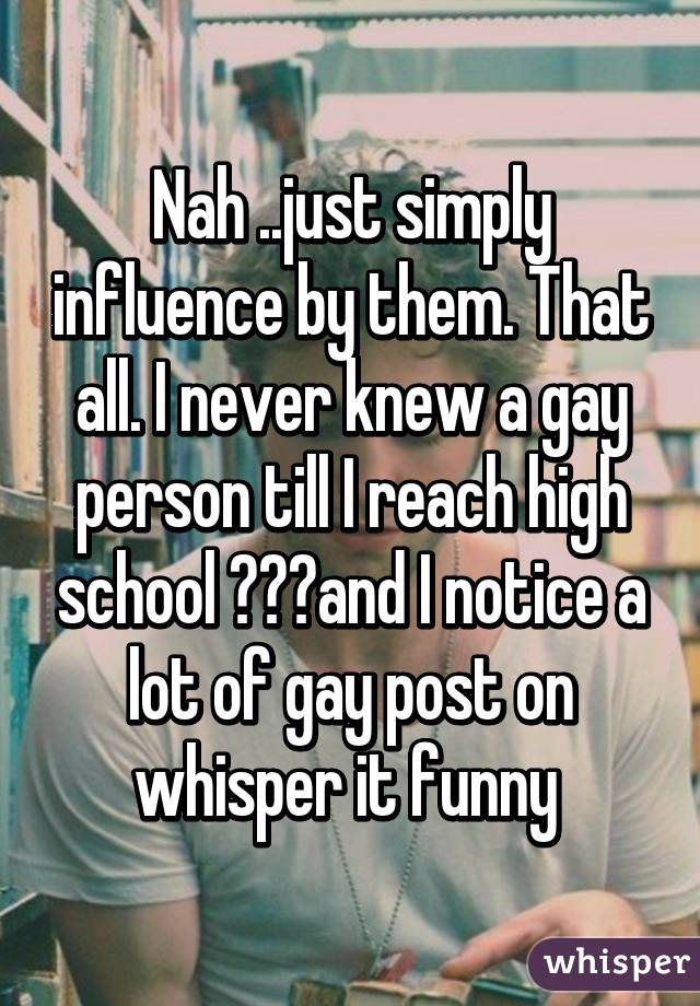 Nah ..just simply influence by them. That all. I never knew a gay person till I reach high school 😂😂😂and I notice a lot of gay post on whisper it funny 