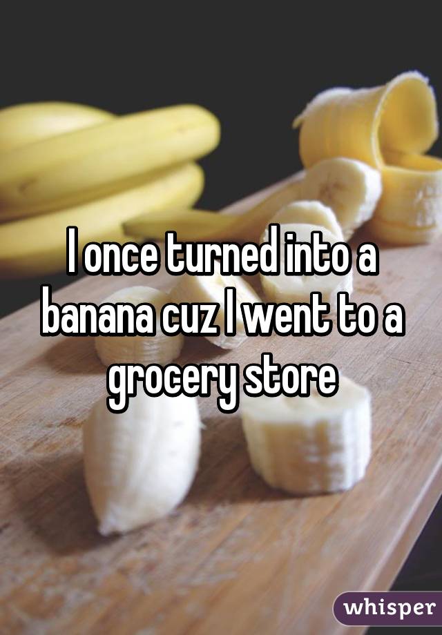 I once turned into a banana cuz I went to a grocery store