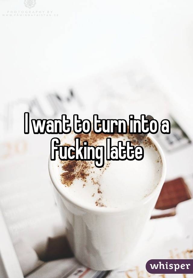 I want to turn into a fucking latte