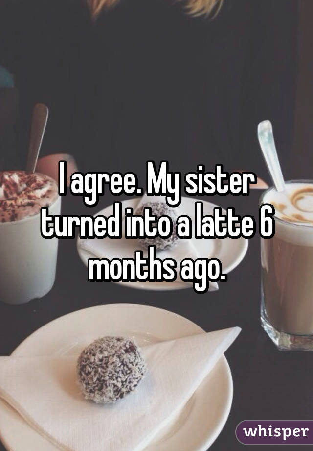 I agree. My sister turned into a latte 6 months ago.