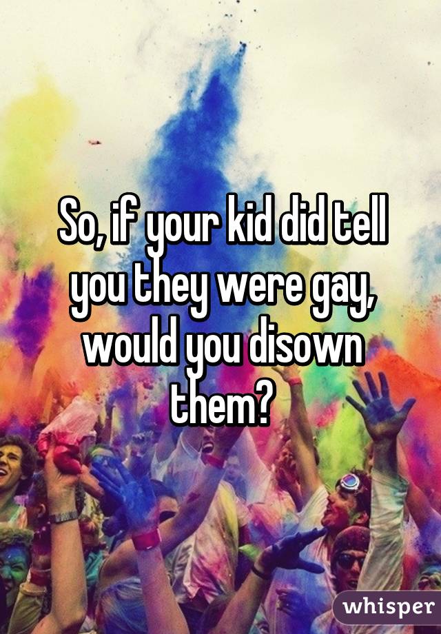 So, if your kid did tell you they were gay, would you disown them?