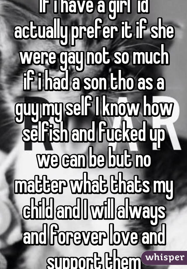 If i have a girl  id actually prefer it if she were gay not so much if i had a son tho as a guy my self I know how selfish and fucked up we can be but no matter what thats my child and I will always and forever love and support them