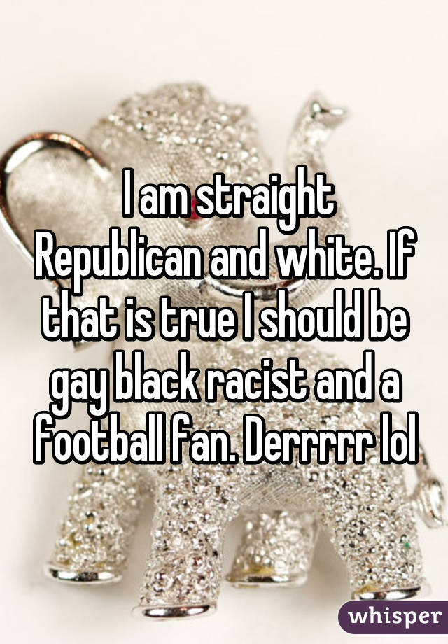  I am straight Republican and white. If that is true I should be gay black racist and a football fan. Derrrrr lol