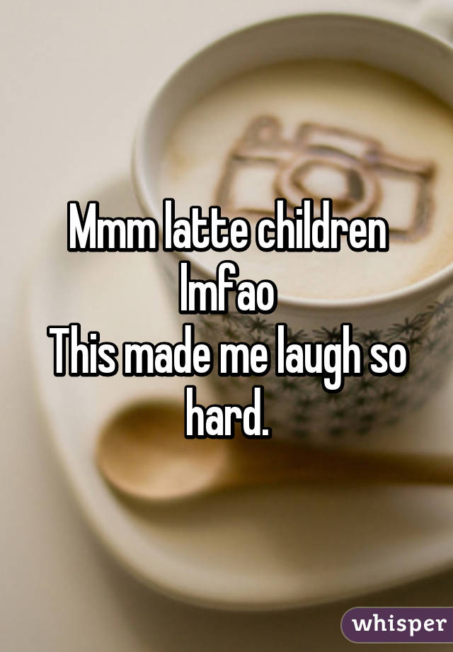 Mmm latte children
 lmfao 
This made me laugh so hard.