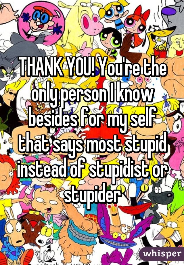 THANK YOU! You're the only person I know besides for my self that says most stupid instead of stupidist or stupider