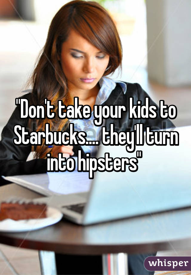 "Don't take your kids to Starbucks.... they'll turn into hipsters" 