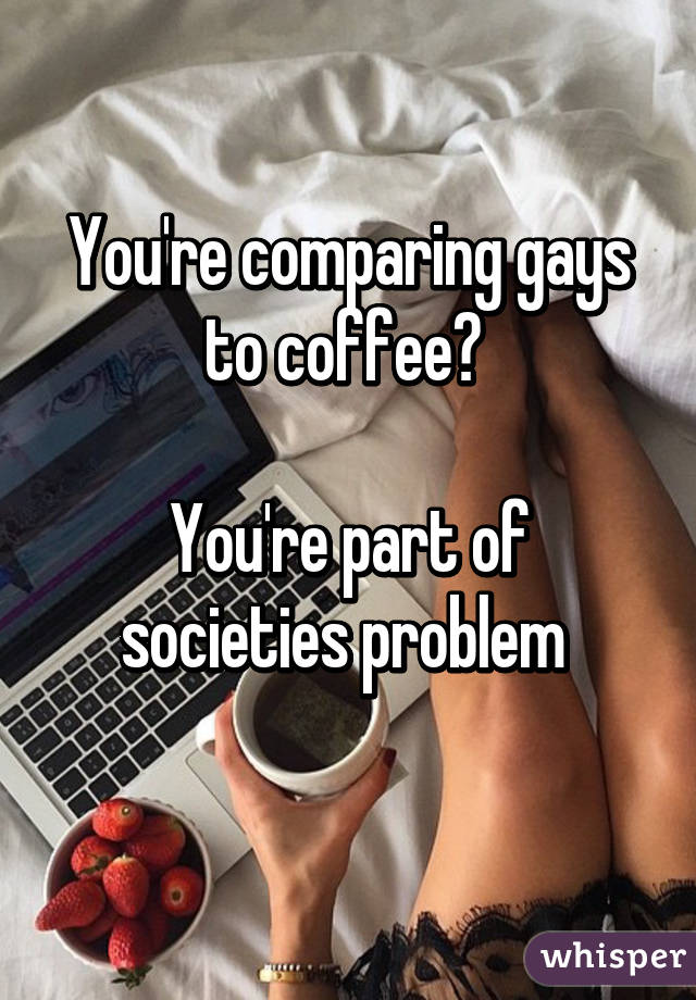 You're comparing gays to coffee? 

You're part of societies problem 
