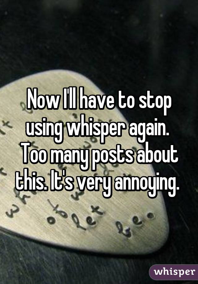 Now I'll have to stop using whisper again. 
Too many posts about this. It's very annoying. 