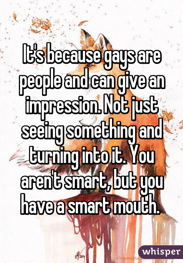 It's because gays are people and can give an impression. Not just seeing something and turning into it. You aren't smart, but you have a smart mouth. 