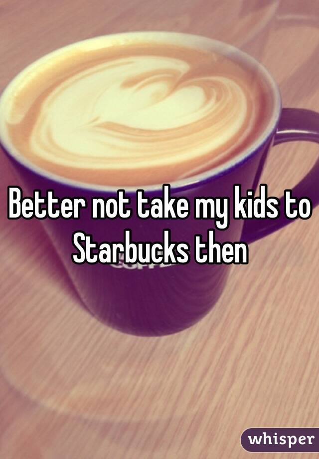 Better not take my kids to Starbucks then