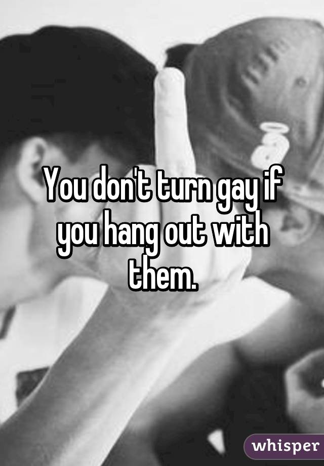 You don't turn gay if you hang out with them.