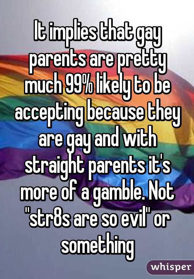 It implies that gay parents are pretty much 99% likely to be accepting because they are gay and with straight parents it's more of a gamble. Not "str8s are so evil" or something