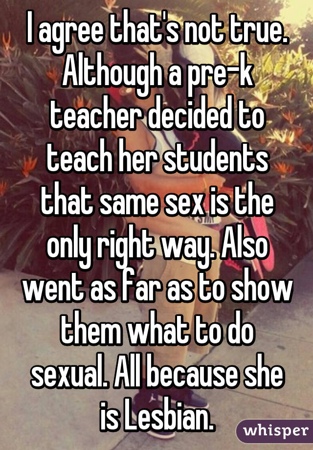 I agree that's not true. Although a pre-k teacher decided to teach her students that same sex is the only right way. Also went as far as to show them what to do sexual. All because she is Lesbian.