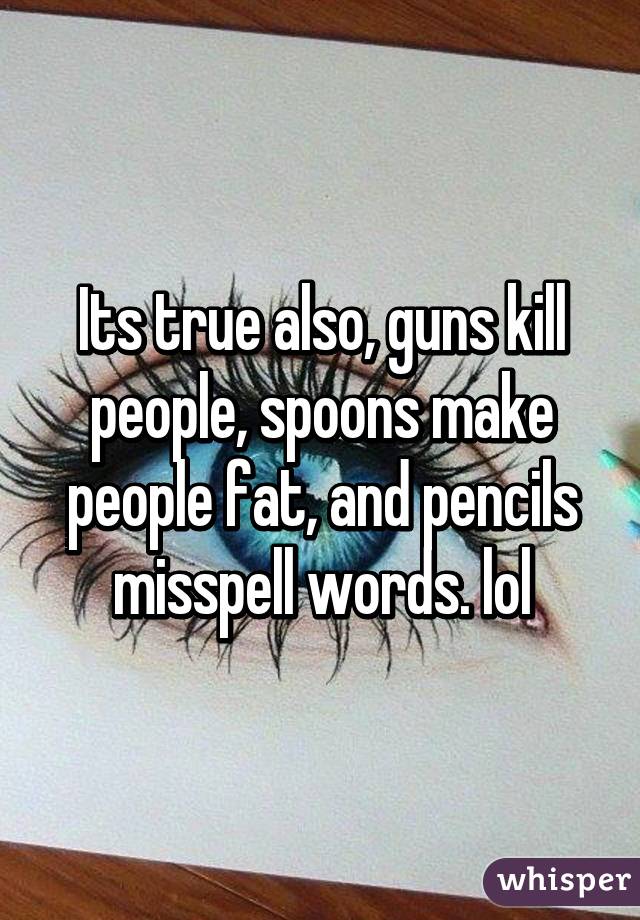 Its true also, guns kill people, spoons make people fat, and pencils misspell words. lol