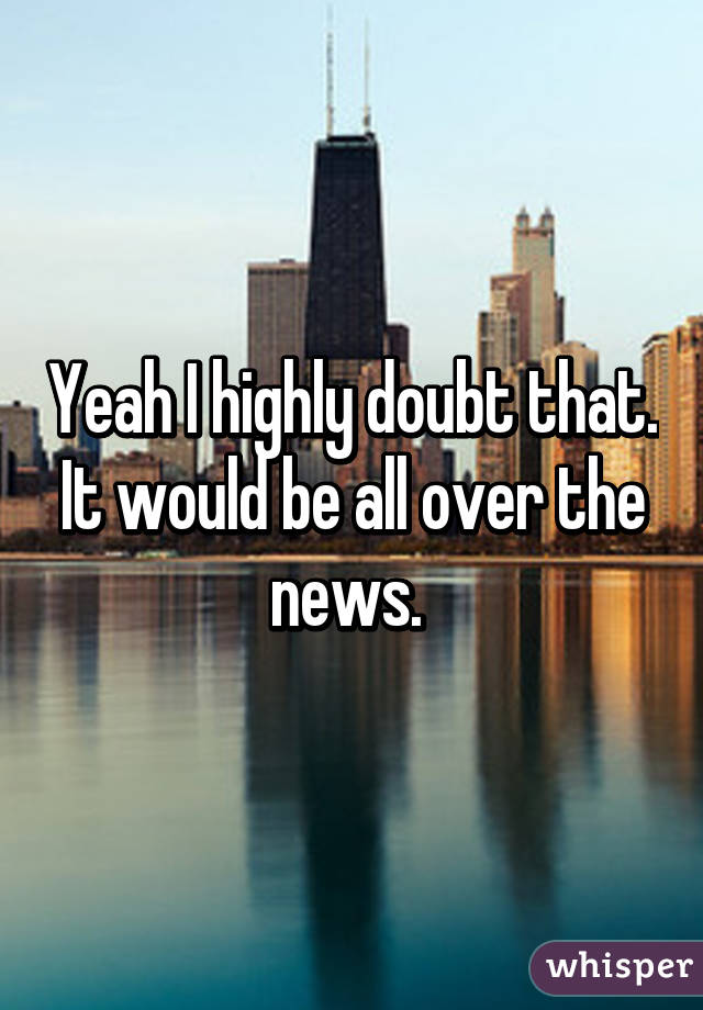 Yeah I highly doubt that. It would be all over the news. 
