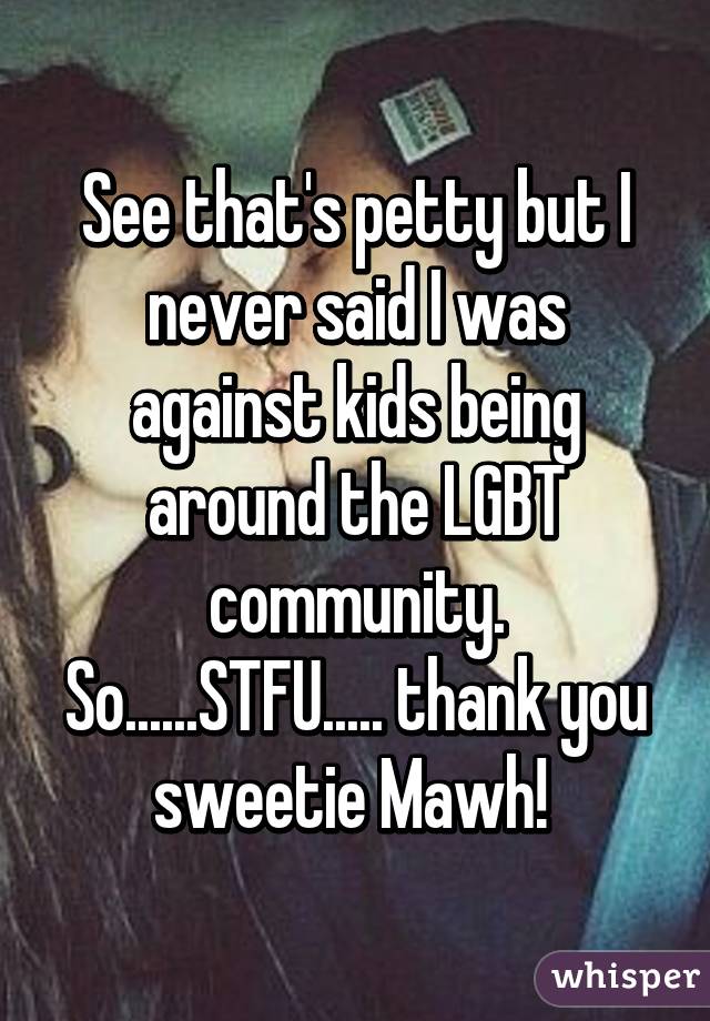 See that's petty but I never said I was against kids being around the LGBT community. So......STFU..... thank you sweetie Mawh! 