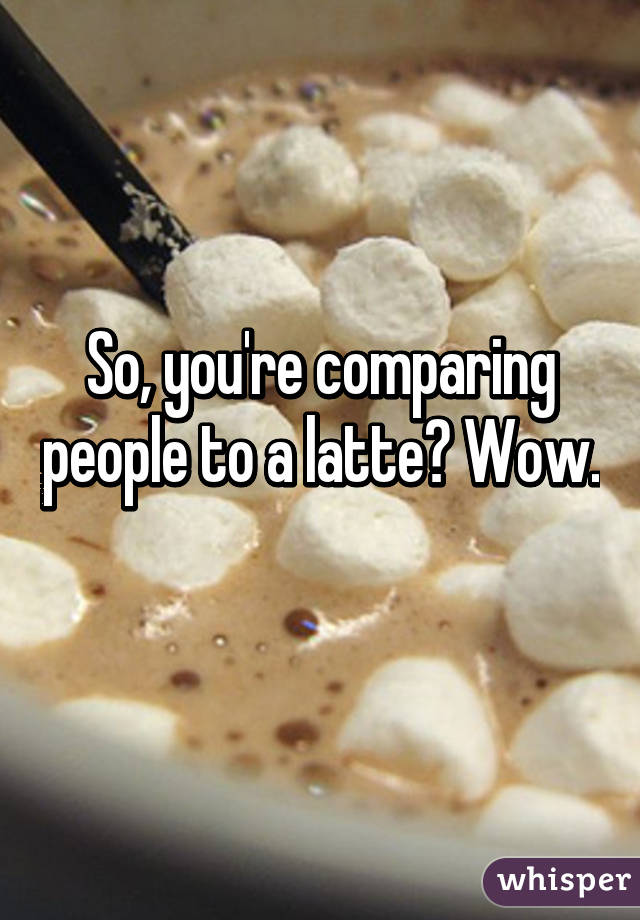 So, you're comparing people to a latte? Wow. 