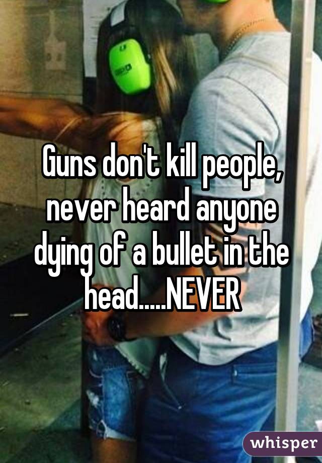 Guns don't kill people, never heard anyone dying of a bullet in the head.....NEVER