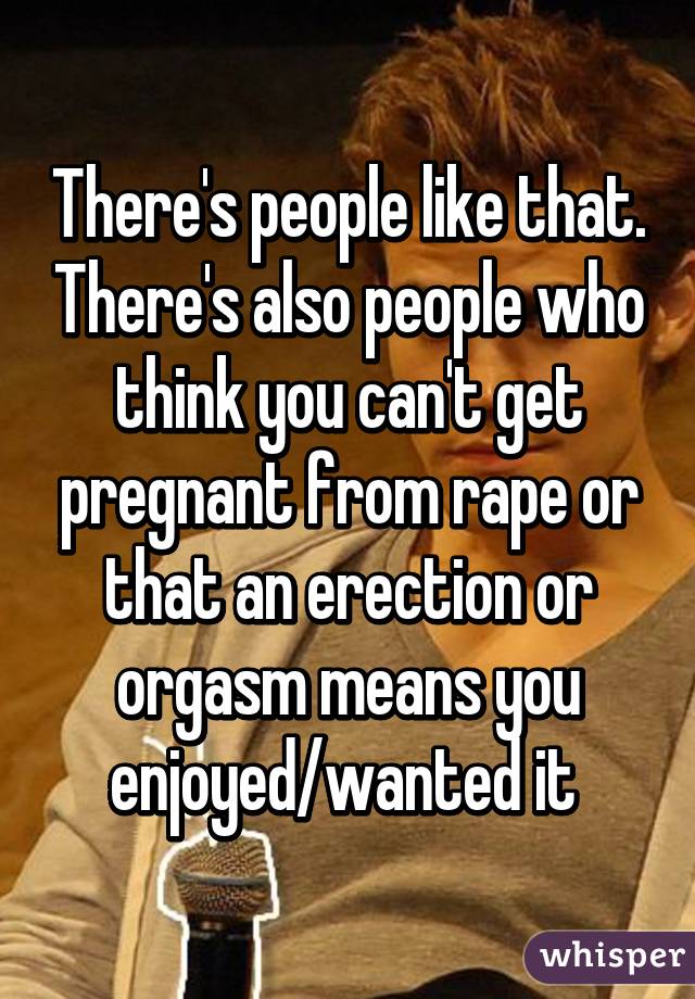 There's people like that. There's also people who think you can't get pregnant from rape or that an erection or orgasm means you enjoyed/wanted it 