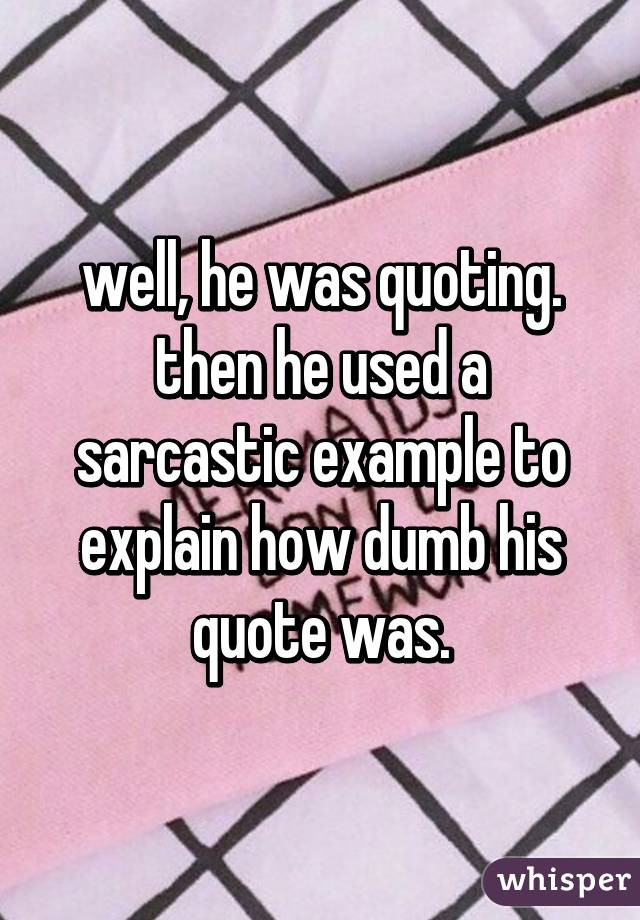well, he was quoting. then he used a sarcastic example to explain how dumb his quote was.