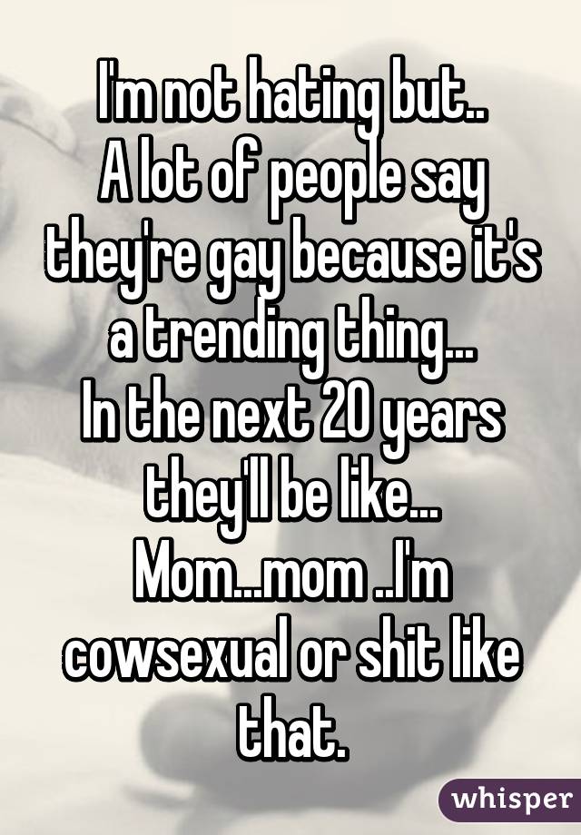 I'm not hating but..
A lot of people say they're gay because it's a trending thing...
In the next 20 years they'll be like... Mom...mom ..I'm cowsexual or shit like that.
