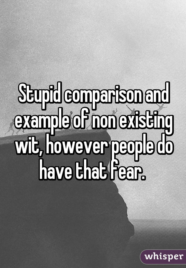 Stupid comparison and example of non existing wit, however people do have that fear. 