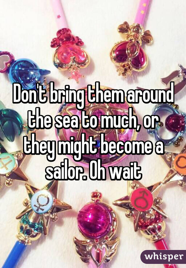 Don't bring them around the sea to much, or they might become a sailor. Oh wait