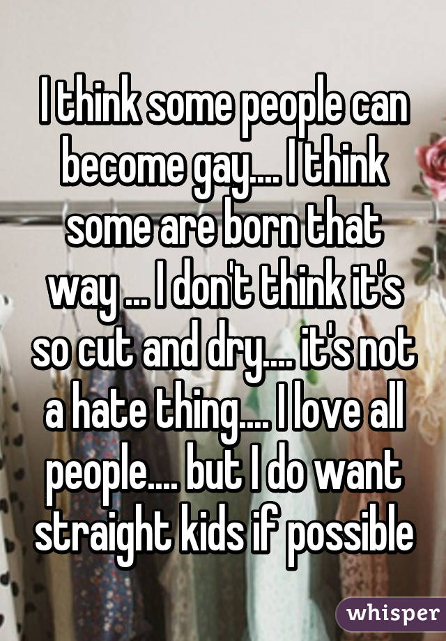 I think some people can become gay.... I think some are born that way ... I don't think it's so cut and dry.... it's not a hate thing.... I love all people.... but I do want straight kids if possible