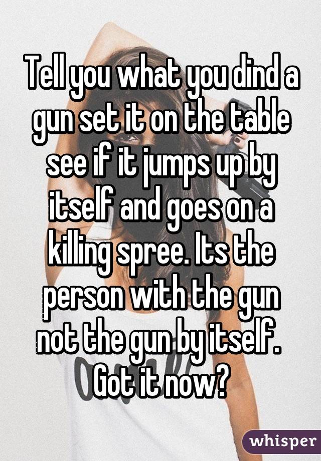 Tell you what you dind a gun set it on the table see if it jumps up by itself and goes on a killing spree. Its the person with the gun not the gun by itself. 
Got it now?