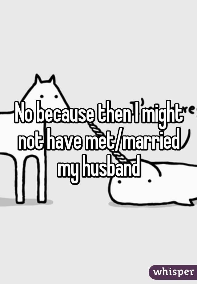 No because then I might not have met/married my husband