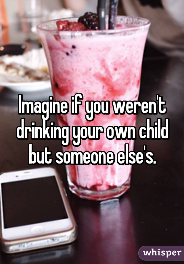 Imagine if you weren't drinking your own child but someone else's.