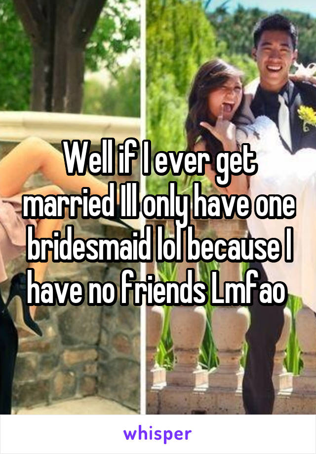 Well if I ever get married Ill only have one bridesmaid lol because I have no friends Lmfao 