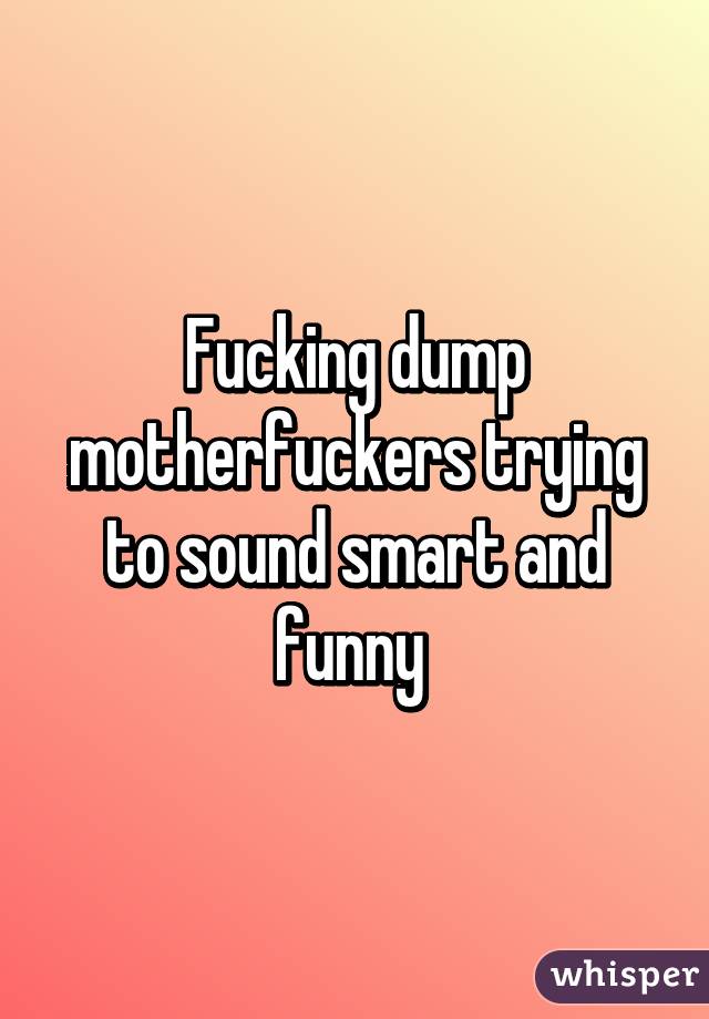 Fucking dump motherfuckers trying to sound smart and funny 