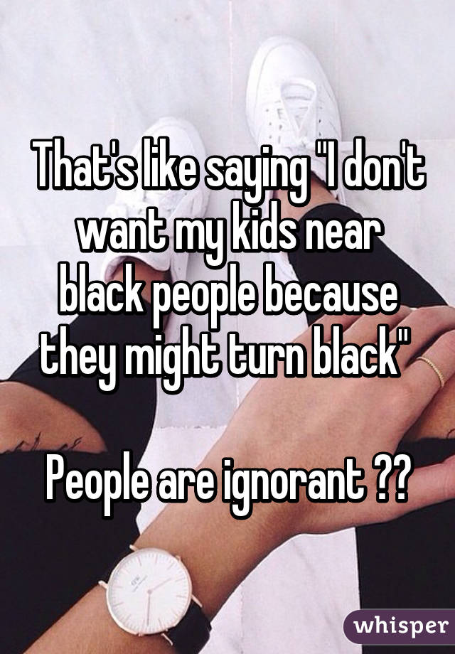 That's like saying "I don't want my kids near black people because they might turn black" 

People are ignorant 😂😂
