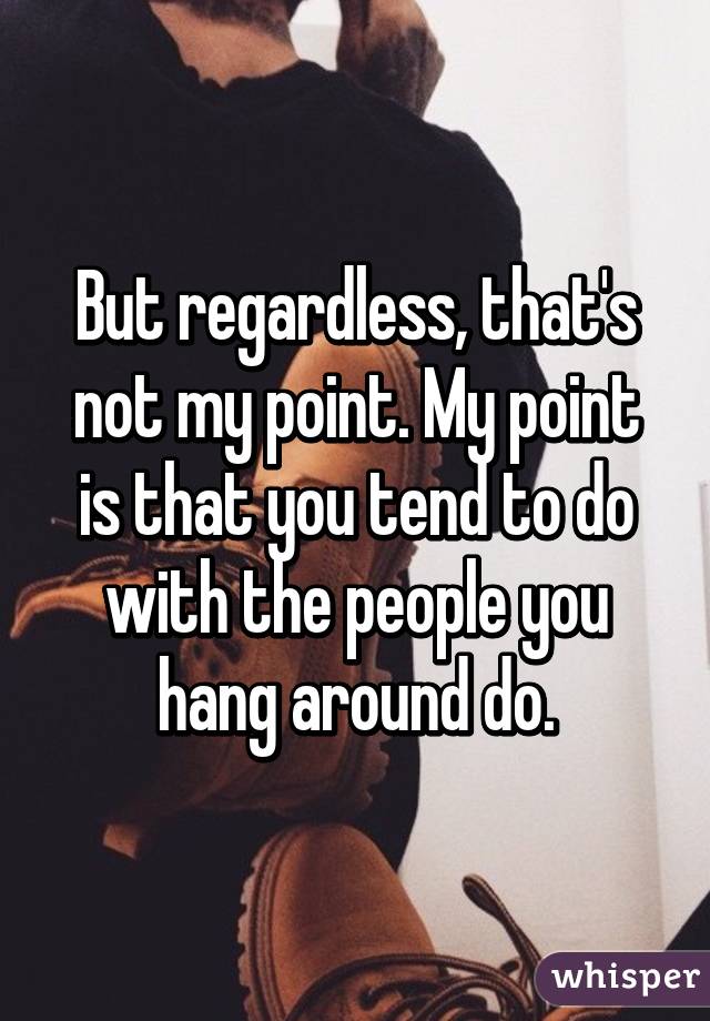 But regardless, that's not my point. My point is that you tend to do with the people you hang around do.