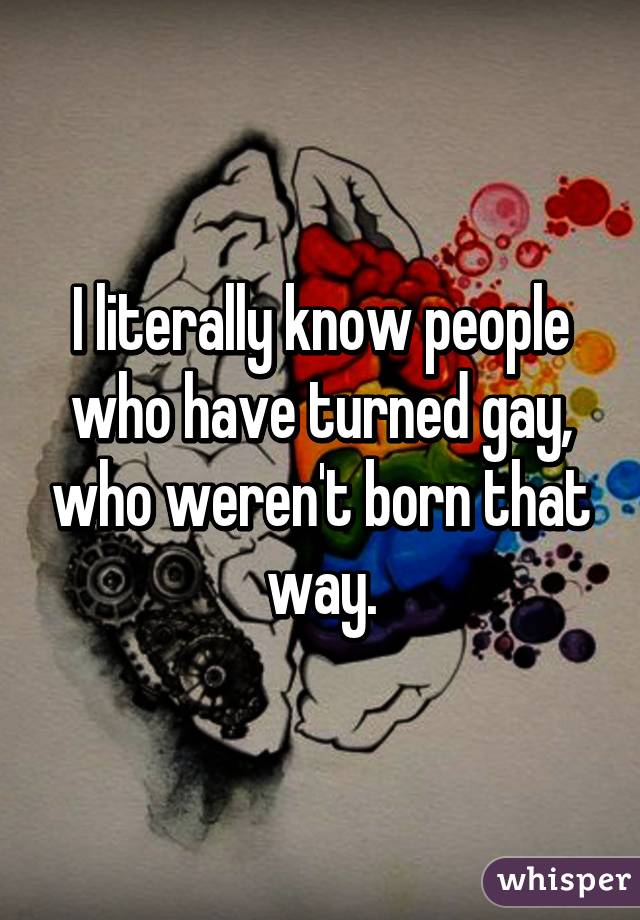 I literally know people who have turned gay, who weren't born that way.