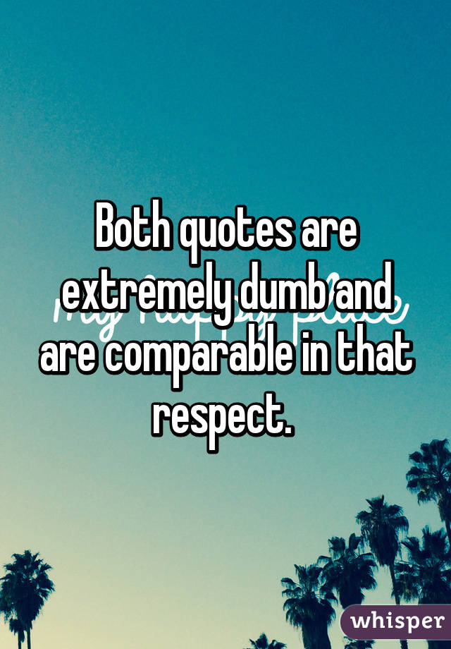 Both quotes are extremely dumb and are comparable in that respect. 