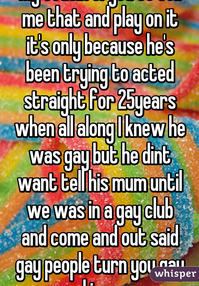My cousin tryed to tell me that and play on it it's only because he's been trying to acted straight for 25years when all along I knew he was gay but he dint want tell his mum until we was in a gay club and come and out said gay people turn you gay and im gay 